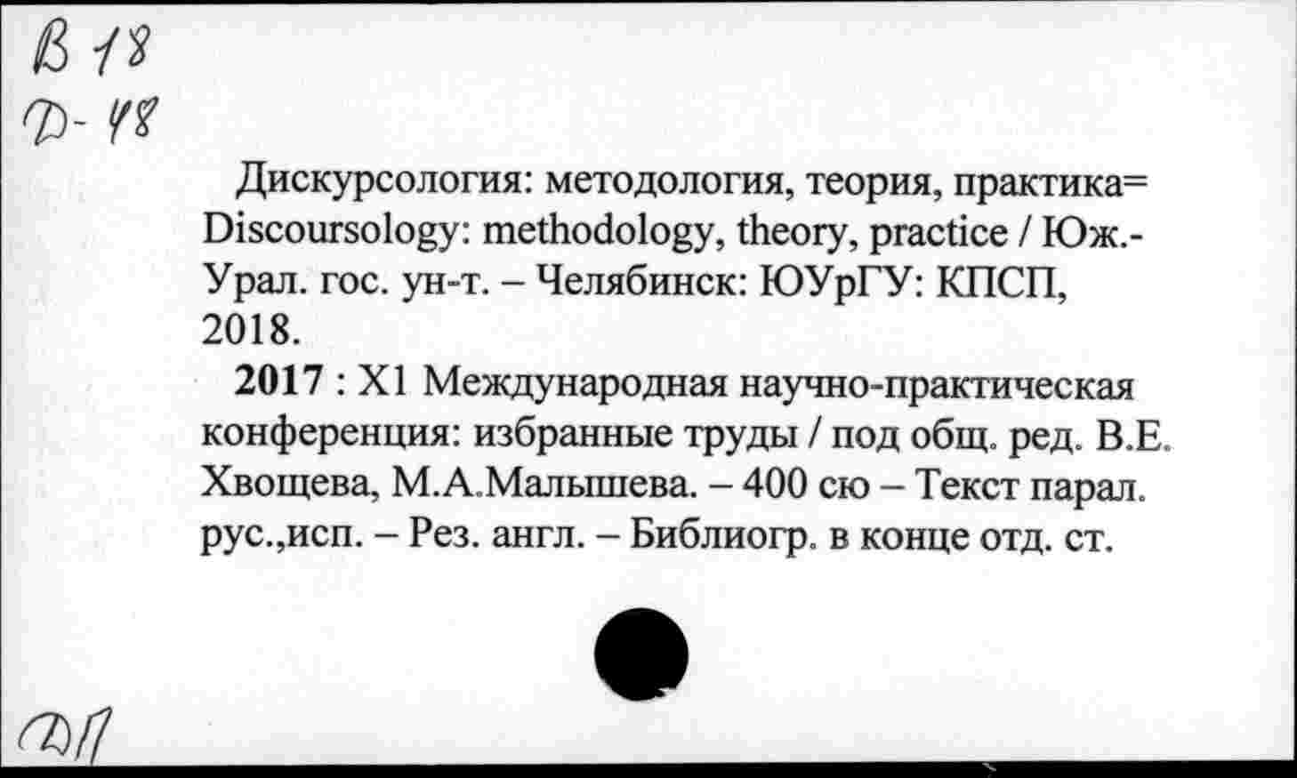 ﻿в л
Ъ- чч
Дискурсология: методология, теория, практика= Discoursology: methodology, theory, practice I Юж,-Урал. гос. ун-т. - Челябинск: ЮУрГУ: КПСП, 2018.
2017 : XI Международная научно-практическая конференция: избранные труды / под общ. ред. В.Е. Хвощева, М.А.Малышева. - 400 сю - Текст парал. рус.,исп. - Рез. англ. - Библиогр. в конце отд. ст.